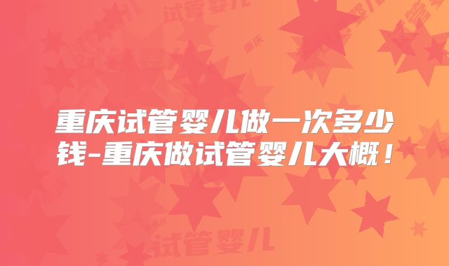 重庆试管婴儿做一次多少钱-重庆做试管婴儿大概!