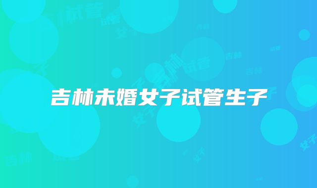 吉林未婚女子试管生子