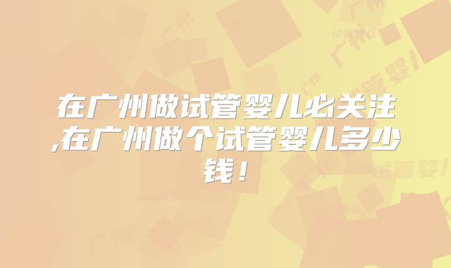 在广州做试管婴儿必关注,在广州做个试管婴儿多少钱！
