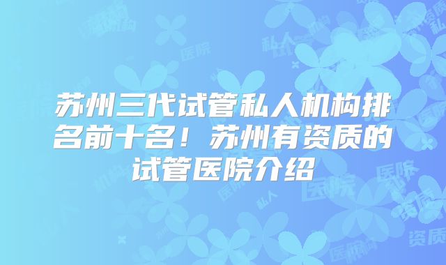 苏州三代试管私人机构排名前十名!苏州有资质的试管医院介绍