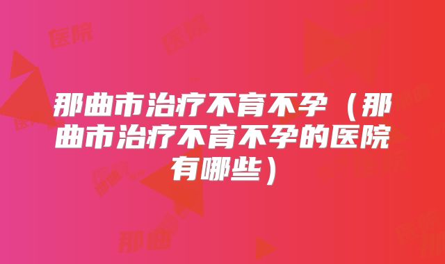 那曲市治疗不育不孕（那曲市治疗不育不孕的医院有哪些）