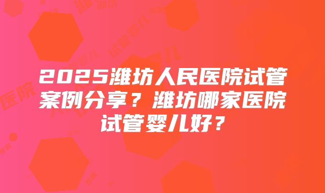 2025潍坊人民医院试管案例分享？潍坊哪家医院试管婴儿好？
