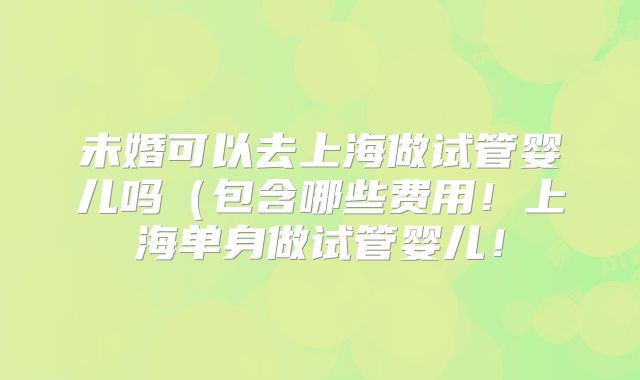 未婚可以去上海做试管婴儿吗(包含哪些费用!上海单身做试管婴儿!