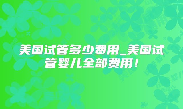美国试管多少费用_美国试管婴儿全部费用！