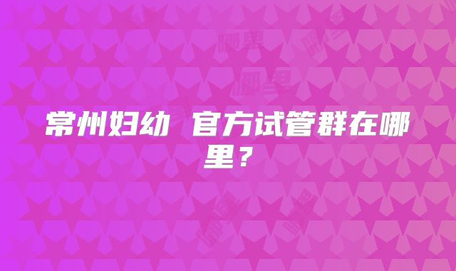 常州妇幼 官方试管群在哪里？