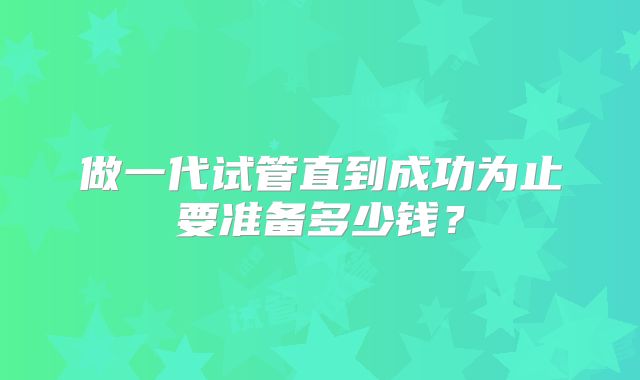 做一代试管直到成功为止要准备多少钱？