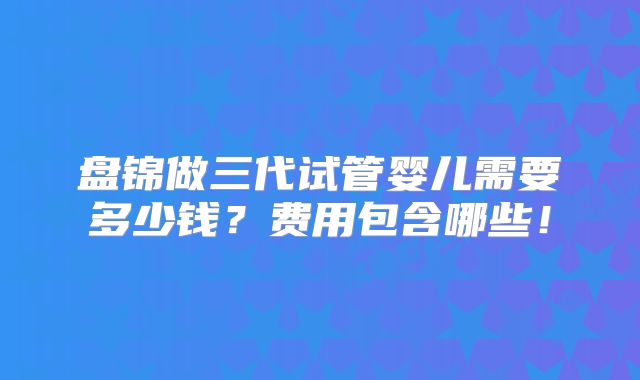 盘锦做三代试管婴儿需要多少钱？费用包含哪些！