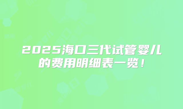 2025海口三代试管婴儿的费用明细表一览！