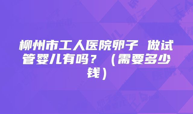 柳州市工人医院卵子 做试管婴儿有吗？（需要多少钱）