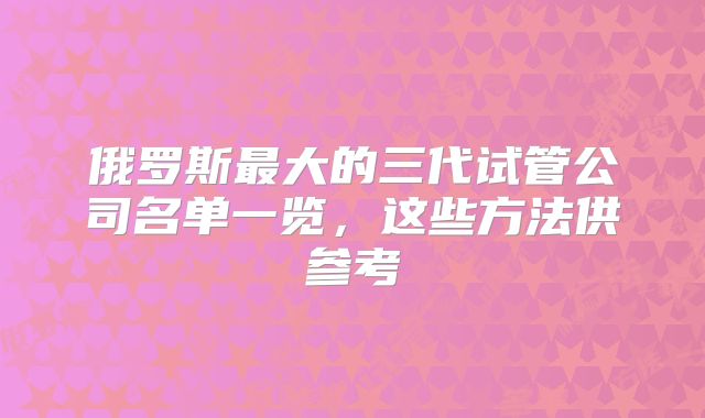 俄罗斯最大的三代试管公司名单一览，这些方法供参考