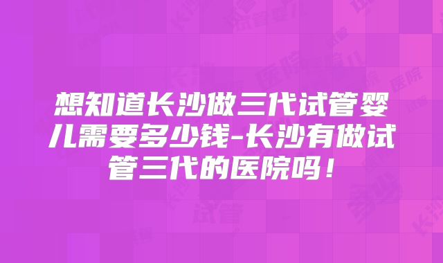 想知道长沙做三代试管婴儿需要多少钱-长沙有做试管三代的医院吗！