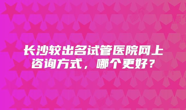 长沙较出名试管医院网上咨询方式，哪个更好？