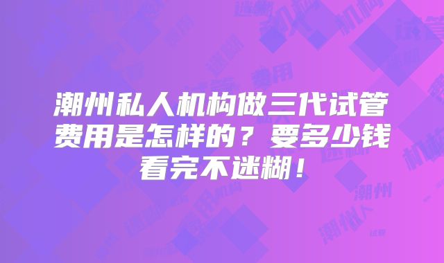 潮州私人机构做三代试管费用是怎样的?要多少钱看完不迷糊!