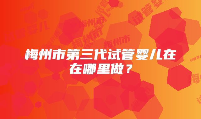 梅州市第三代试管婴儿在在哪里做？