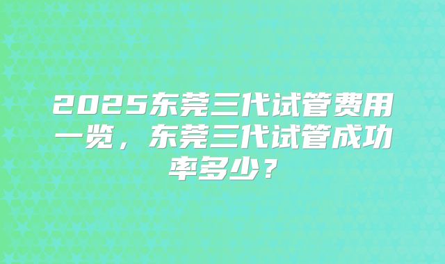 2025东莞三代试管费用一览，东莞三代试管成功率多少？