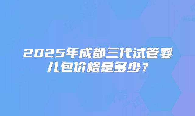 2025年成都三代试管婴儿包价格是多少？
