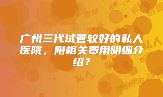 广州三代试管较好的私人医院，附相关费用明细介绍？