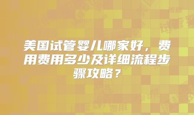 美国试管婴儿哪家好，费用费用多少及详细流程步骤攻略？