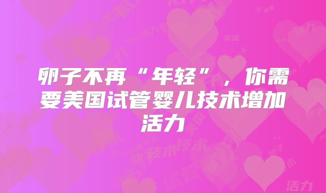 卵子不再“年轻”，你需要美国试管婴儿技术增加活力