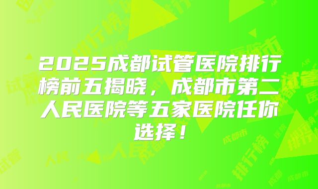 2025成都试管医院排行榜前五揭晓，成都市第二人民医院等五家医院任你选择！
