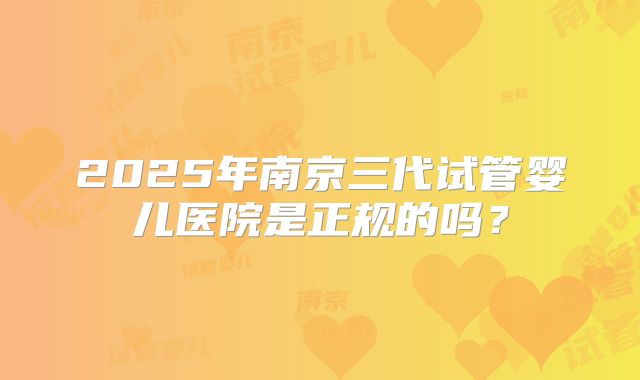 2025年南京三代试管婴儿医院是正规的吗?