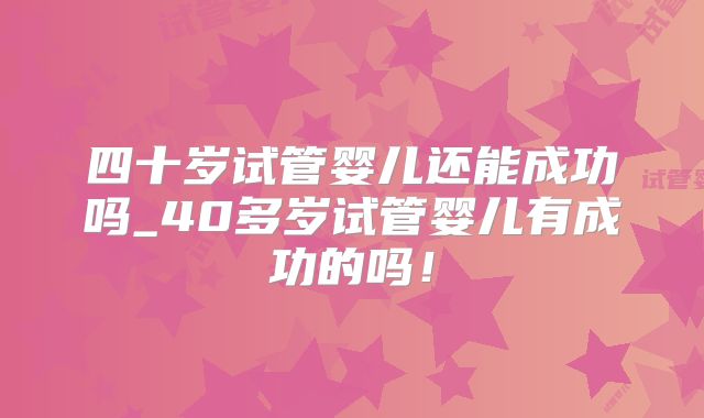 四十岁试管婴儿还能成功吗_40多岁试管婴儿有成功的吗！