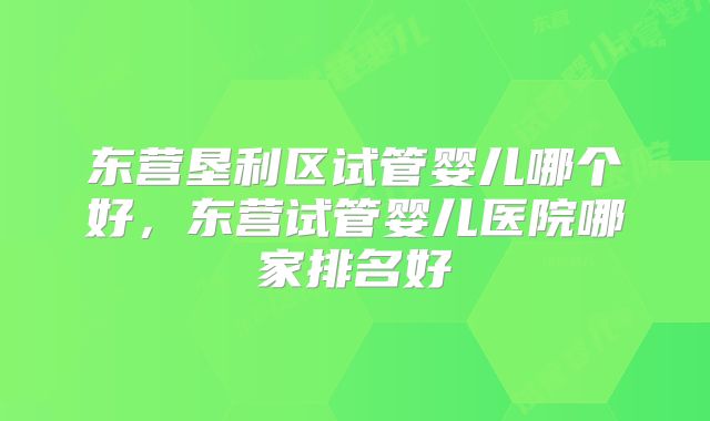 东营垦利区试管婴儿哪个好，东营试管婴儿医院哪家排名好