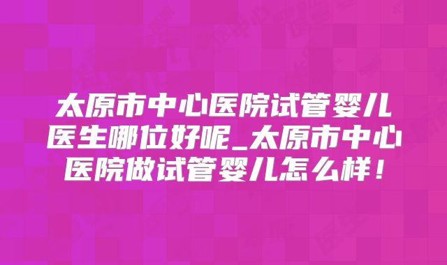 太原市中心医院试管婴儿医生哪位好呢_太原市中心医院做试管婴儿怎么样！