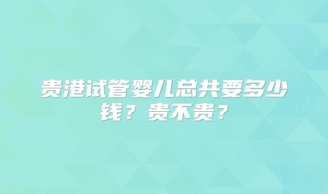 贵港试管婴儿总共要多少钱?贵不贵?