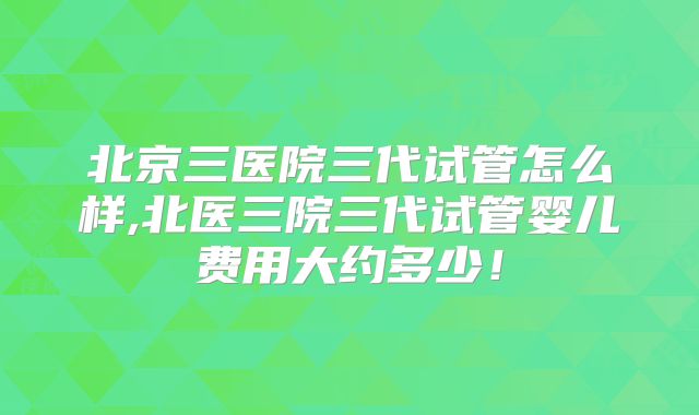 北京三医院三代试管怎么样,北医三院三代试管婴儿费用大约多少！