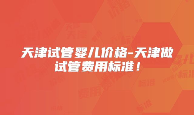 天津试管婴儿价格-天津做试管费用标准!