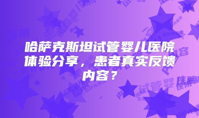 哈萨克斯坦试管婴儿医院体验分享，患者真实反馈内容？