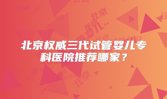 北京权威三代试管婴儿专科医院推荐哪家?