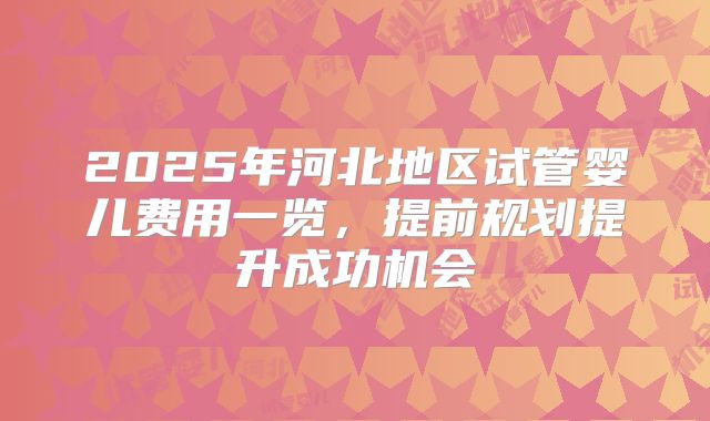 2025年河北地区试管婴儿费用一览，提前规划提升成功机会