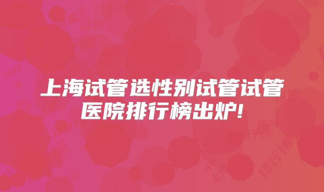 上海试管选性别试管试管医院排行榜出炉!