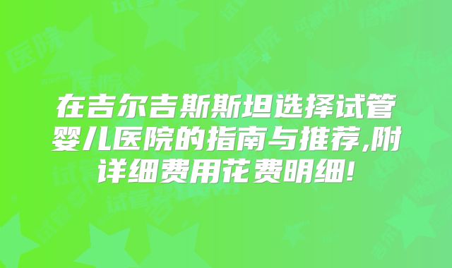 在吉尔吉斯斯坦选择试管婴儿医院的指南与推荐,附详细费用花费明细!