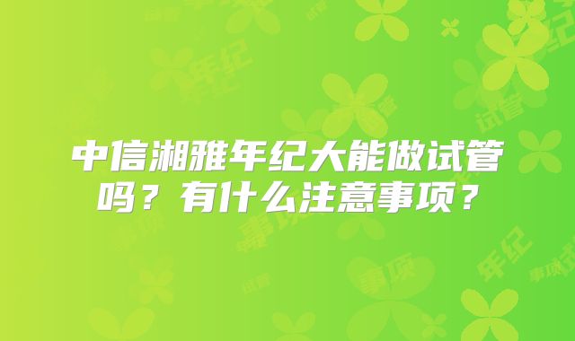 中信湘雅年纪大能做试管吗？有什么注意事项？