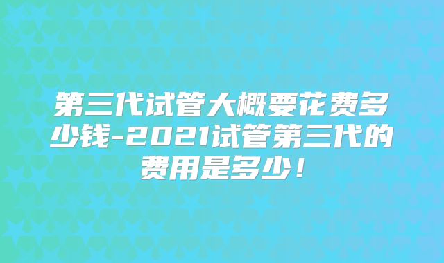 第三代试管大概要花费多少钱-2021试管第三代的费用是多少!