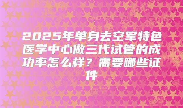 2025年单身去空军特色医学中心做三代试管的成功率怎么样？需要哪些证件