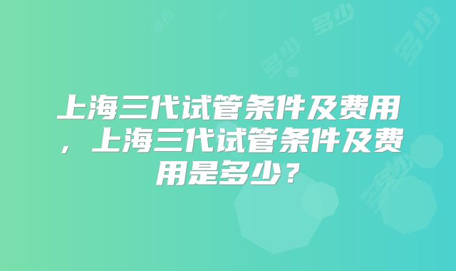 上海三代试管条件及费用，上海三代试管条件及费用是多少？