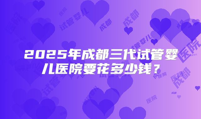 2025年成都三代试管婴儿医院要花多少钱?