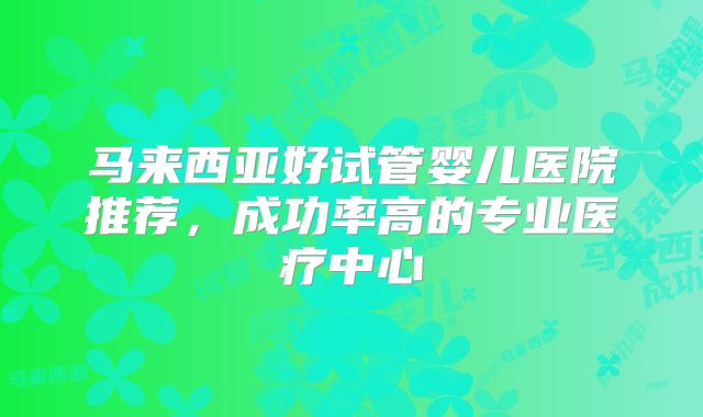 马来西亚好试管婴儿医院推荐,成功率高的专业医疗中心