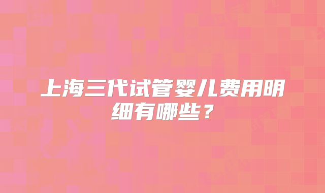 上海三代试管婴儿费用明细有哪些?