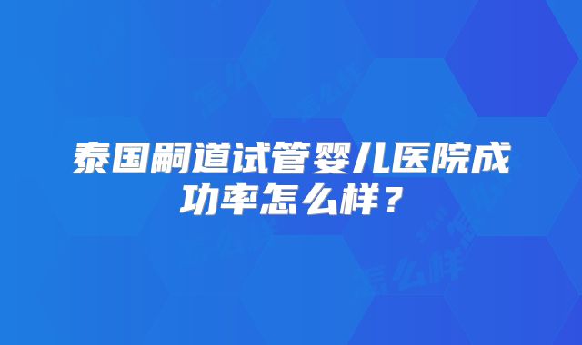 泰国嗣道试管婴儿医院成功率怎么样?