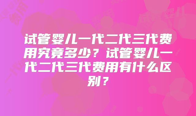 试管婴儿一代二代三代费用究竟多少？试管婴儿一代二代三代费用有什么区别？