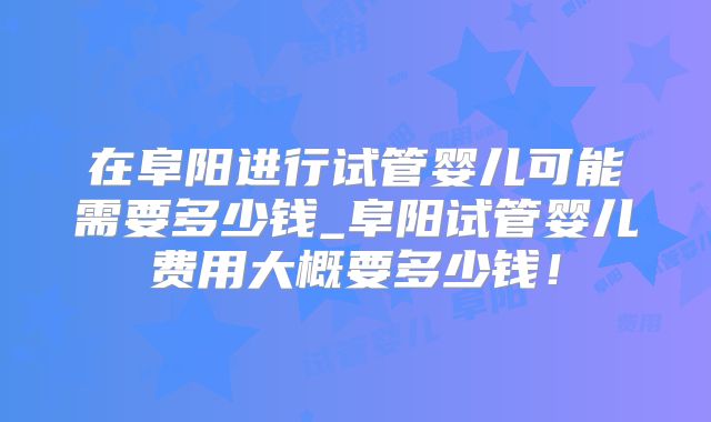 在阜阳进行试管婴儿可能需要多少钱_阜阳试管婴儿费用大概要多少钱!