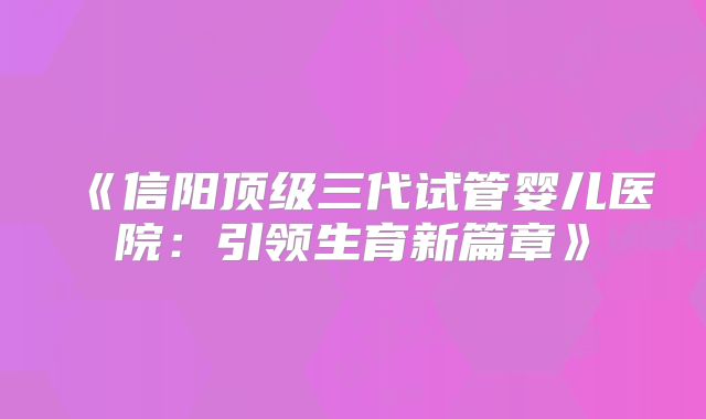《信阳顶级三代试管婴儿医院：引领生育新篇章》