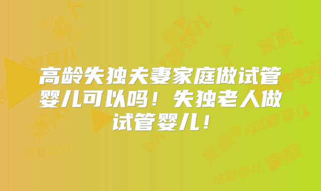 高龄失独夫妻家庭做试管婴儿可以吗！失独老人做试管婴儿！