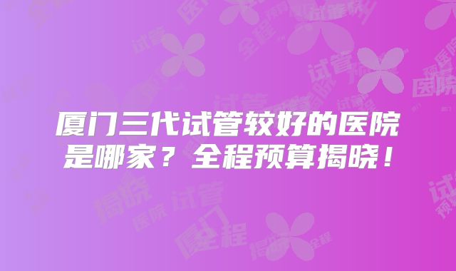 厦门三代试管较好的医院是哪家?全程预算揭晓!