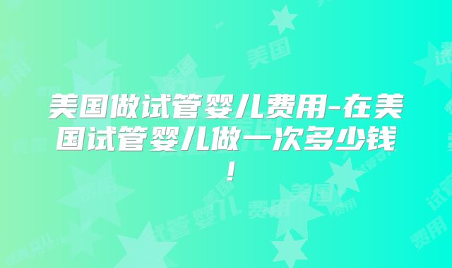 美国做试管婴儿费用-在美国试管婴儿做一次多少钱！